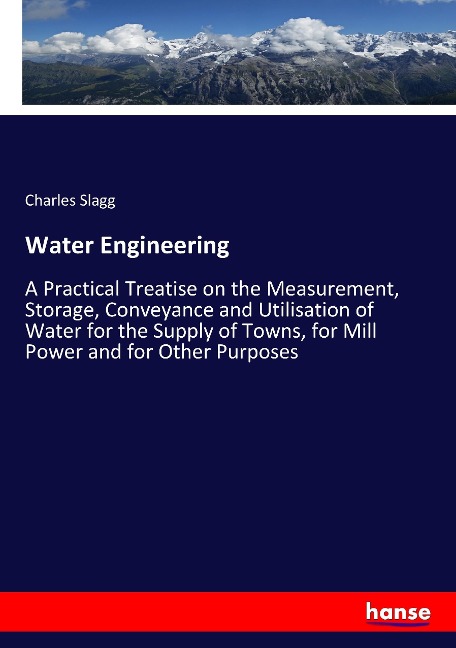 Water Engineering: A Practical Treatise on the Measurement, Storage, Conveyance and Utilisation of Water for the Supply of Towns, for Mill Power and for Other Purposes