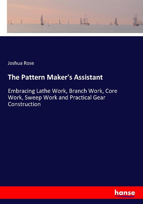 The Pattern Makers Assistant: Embracing Lathe Work, Branch Work, Core Work, Sweep Work and Practical Gear Construction