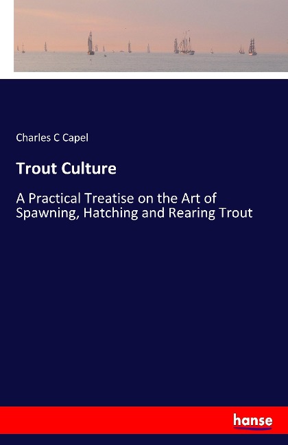 Trout Culture: A Practical Treatise on the Art of Spawning, Hatching and Rearing Trout