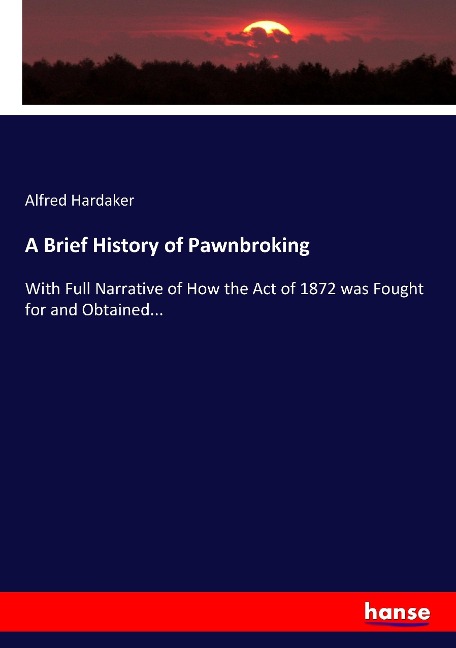 A Brief History of Pawnbroking: With Full Narrative of How the Act of 1872 was Fought for and Obtained...