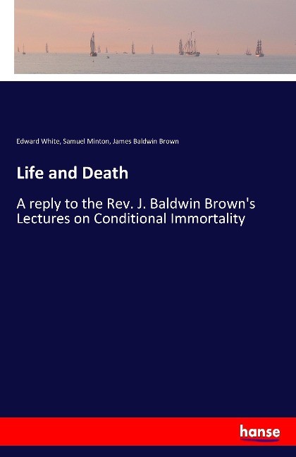 Life and Death: A reply to the Rev. J. Baldwin Browns Lectures on Conditional Immortality