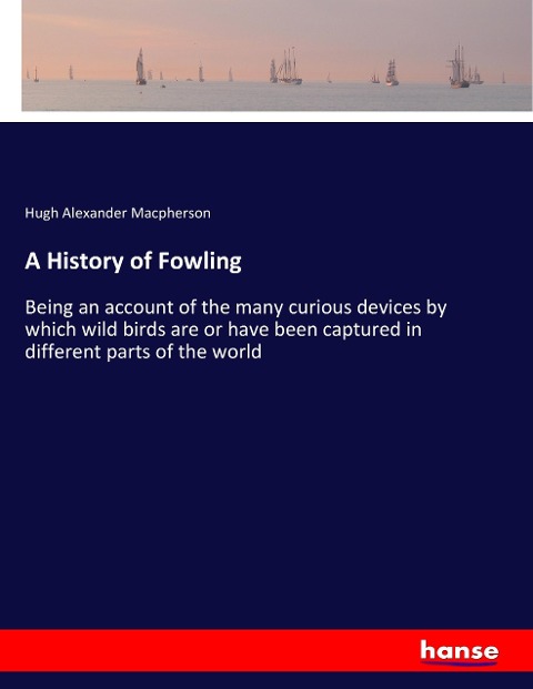 A History of Fowling: Being an account of the many curious devices by which wild birds are or have been captured in different parts of the world
