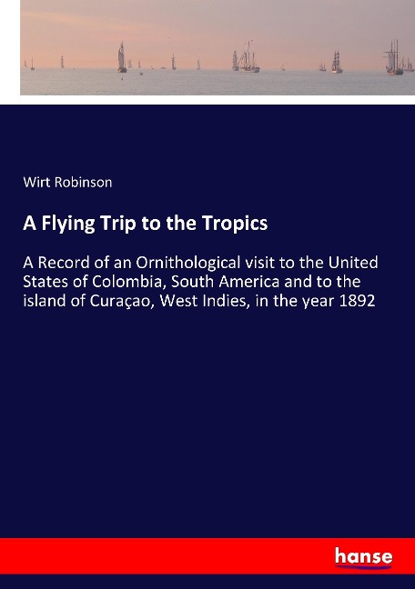 A Flying Trip to the Tropics: A Record of an Ornithological visit to the United States of Colombia, South America and to the island of Curaçao, West Indies, in the year 1892