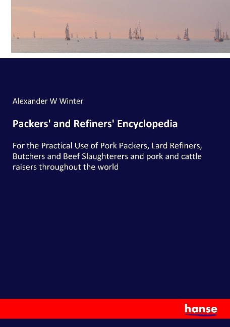 Packers and Refiners Encyclopedia: For the Practical Use of Pork Packers, Lard Refiners, Butchers and Beef Slaughterers and pork and cattle raisers throughout the world