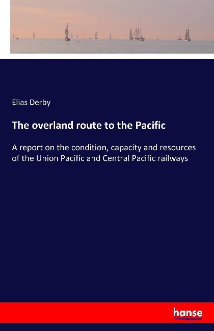 The overland route to the Pacific: A report on the condition, capacity and resources of the Union Pacific and Central Pacific railways