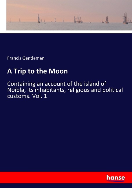 A Trip to the Moon: Containing an account of the island of Noibla, its inhabitants, religious and political customs. Vol. 1