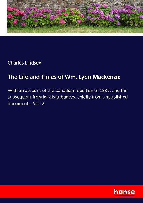 The Life and Times of Wm. Lyon Mackenzie: With an account of the Canadian rebellion of 1837, and the subsequent frontier disturbances, chiefly from unpublished documents. Vol. 2