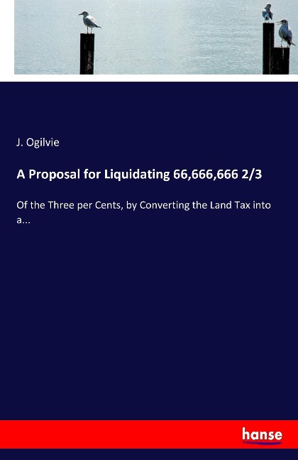 A Proposal for Liquidating 66,666,666 2/3: Of the Three per Cents, by Converting the Land Tax into a...