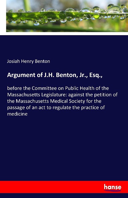 Argument of J.H. Benton, Jr., Esq.,: before the Committee on Public Health of the Massachusetts Legislature: against the petition of the Massachusetts Medical Society for the passage of an act to regulate the practice of medicine