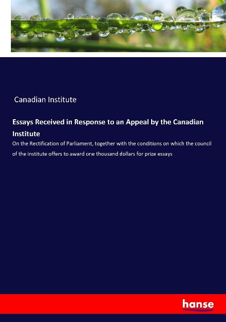 Essays Received in Response to an Appeal by the Canadian Institute: On the Rectification of Parliament, together with the conditions on which the council of the institute offers to award one thousand dollars for prize essays