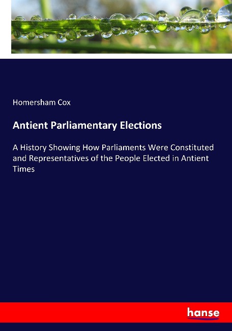 Antient Parliamentary Elections: A History Showing How Parliaments Were Constituted and Representatives of the People Elected in Antient Times