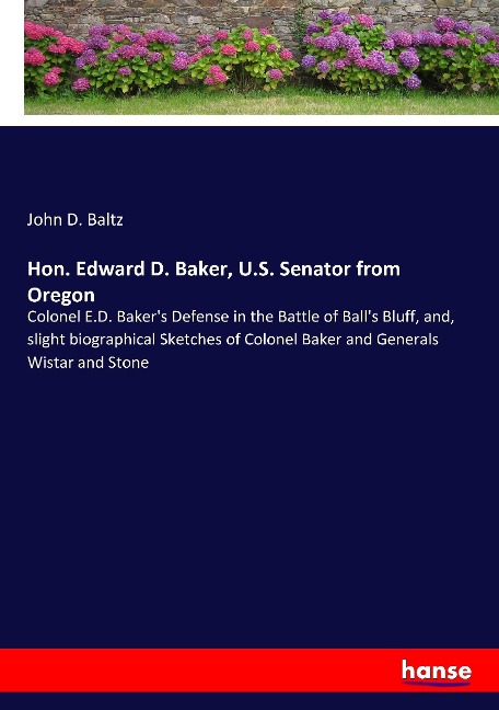 Hon. Edward D. Baker, U.S. Senator from Oregon: Colonel E.D. Bakers Defense in the Battle of Balls Bluff, and, slight biographical Sketches of Colonel Baker and Generals Wistar and Stone