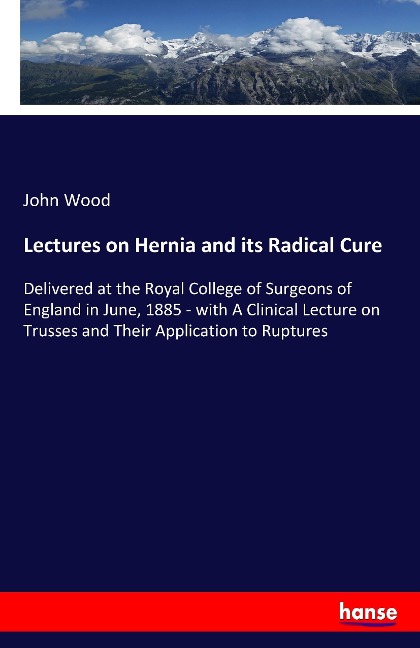 Lectures on Hernia and its Radical Cure: Delivered at the Royal College of Surgeons of England in June, 1885 - with A Clinical Lecture on Trusses and Their Application to Ruptures
