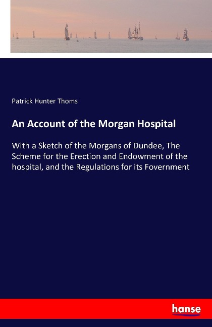 An Account of the Morgan Hospital: With a Sketch of the Morgans of Dundee, The Scheme for the Erection and Endowment of the hospital, and the Regulations for its Fovernment