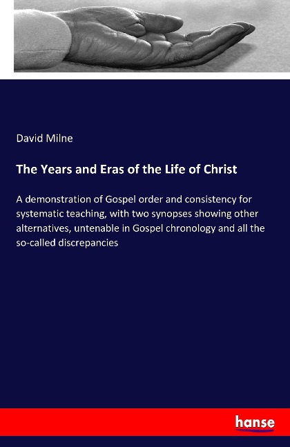 The Years and Eras of the Life of Christ: A demonstration of Gospel order and consistency for systematic teaching, with two synopses showing other alternatives, untenable in Gospel chronology and all the so-called discrepancies