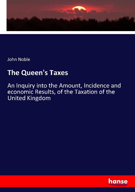 The Queens Taxes: An Inquiry into the Amount, Incidence and economic Results, of the Taxation of the United Kingdom