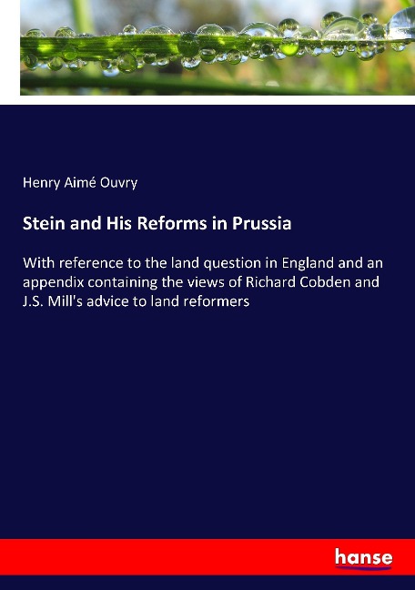 Stein and His Reforms in Prussia: With reference to the land question in England and an appendix containing the views of Richard Cobden and J.S. Mills advice to land reformers