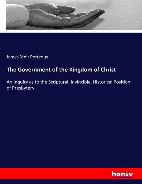 The Government of the Kingdom of Christ: An Inquiry as to the Scriptural, Invincible, Historical Position of Presbytery