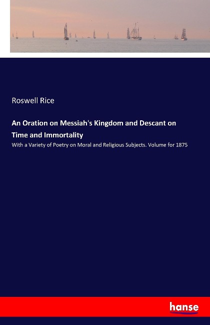 An Oration on Messiahs Kingdom and Descant on Time and Immortality: With a Variety of Poetry on Moral and Religious Subjects. Volume for 1875