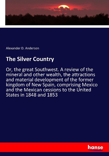 The Silver Country: Or, the great Southwest. A review of the mineral and other wealth, the attractions and material development of the former kingdom of New Spain, comprising Mexico and the Mexican cessions to the United States in 1848 and 1853