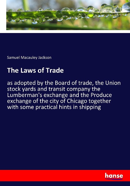 The Laws of Trade: as adopted by the Board of trade, the Union stock yards and transit company the Lumbermans exchange and the Produce exchange of the city of Chicago together with some practical hints in shipping