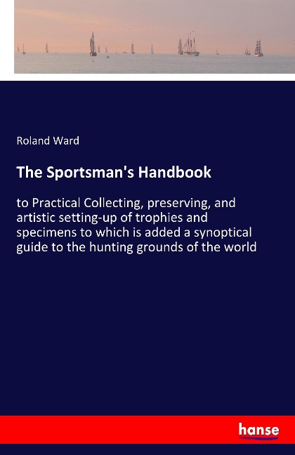The Sportsmans Handbook: to Practical Collecting, preserving, and artistic setting-up of trophies and specimens to which is added a synoptical guide to the hunting grounds of the world