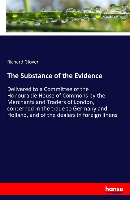 The Substance of the Evidence: Delivered to a Committee of the Honourable House of Commons by the Merchants and Traders of London, concerned in the trade to Germany and Holland, and of the dealers in foreign linens