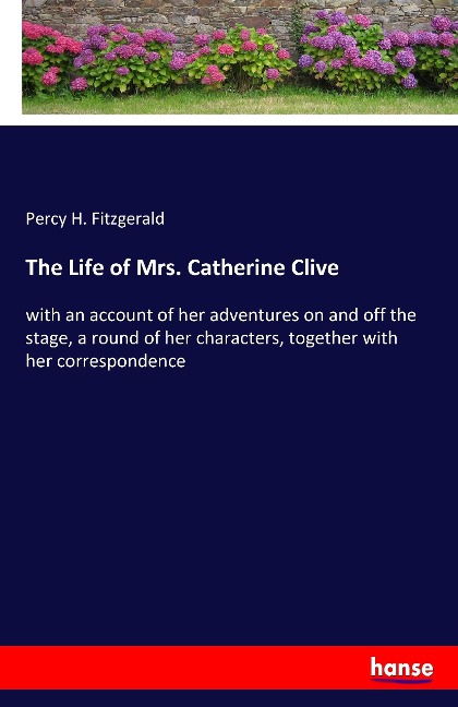 The Life of Mrs. Catherine Clive: with an account of her adventures on and off the stage, a round of her characters, together with her correspondence