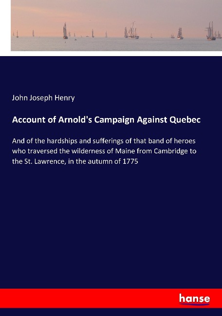 Account of Arnolds Campaign Against Quebec: And of the hardships and sufferings of that band of heroes who traversed the wilderness of Maine from Cambridge to the St. Lawrence, in the autumn of 1775