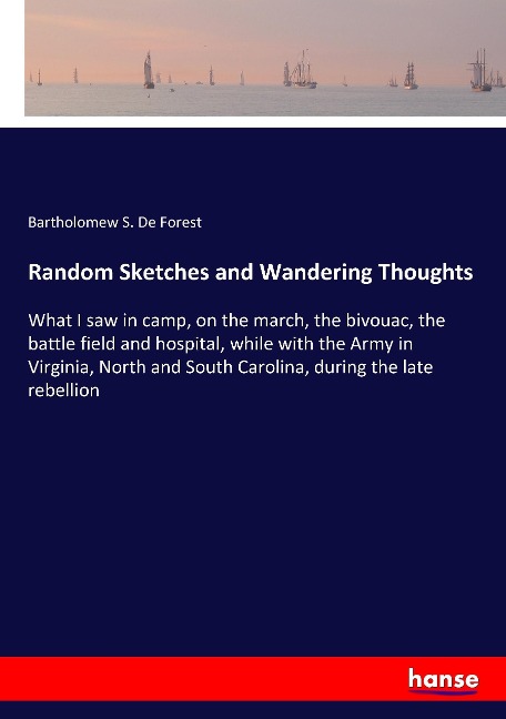 Random Sketches and Wandering Thoughts: What I saw in camp, on the march, the bivouac, the battle field and hospital, while with the Army in Virginia, North and South Carolina, during the late rebellion