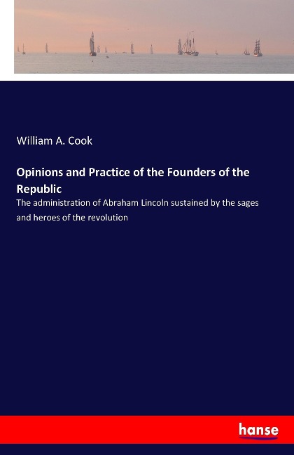 Opinions and Practice of the Founders of the Republic: The administration of Abraham Lincoln sustained by the sages and heroes of the revolution
