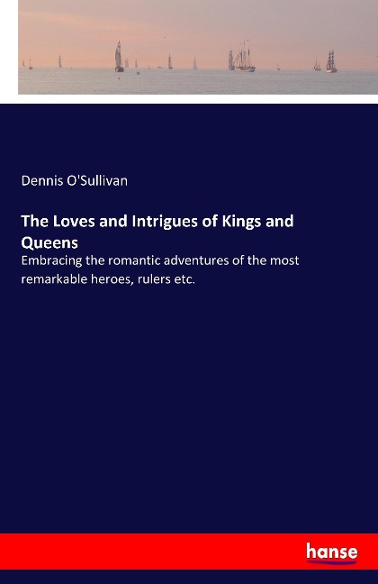 The Loves and Intrigues of Kings and Queens: Embracing the romantic adventures of the most remarkable heroes, rulers etc.