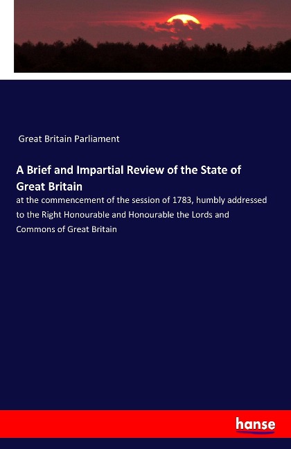 A Brief and Impartial Review of the State of Great Britain: at the commencement of the session of 1783, humbly addressed to the Right Honourable and Honourable the Lords and Commons of Great Britain