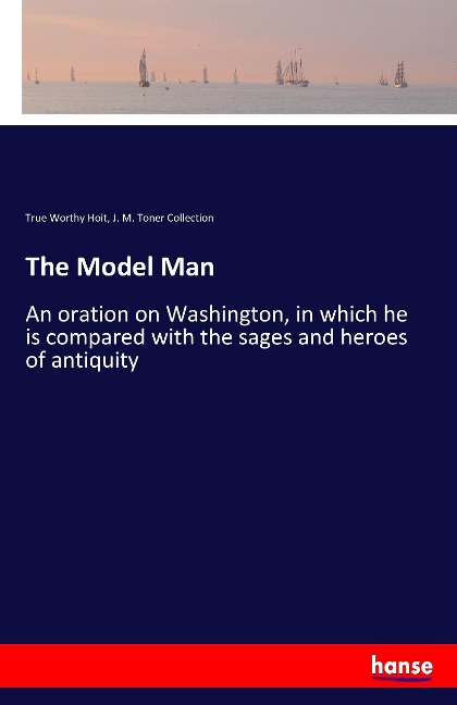 The Model Man: An oration on Washington, in which he is compared with the sages and heroes of antiquity