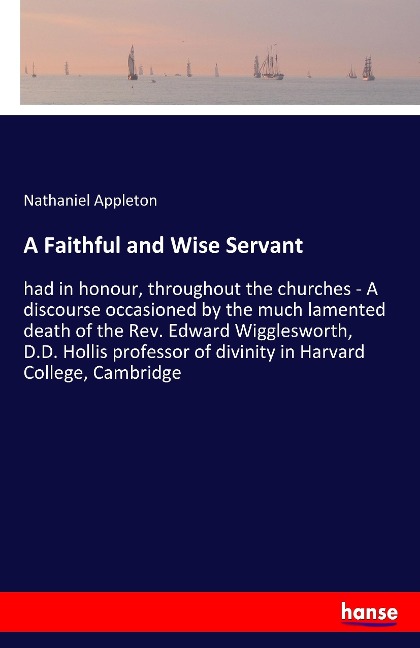 A Faithful and Wise Servant: had in honour, throughout the churches - A discourse occasioned by the much lamented death of the Rev. Edward Wigglesworth, D.D. Hollis professor of divinity in Harvard College, Cambridge