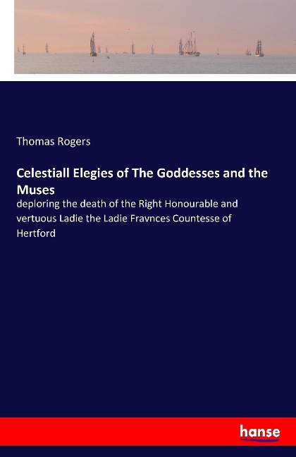 Celestiall Elegies of The Goddesses and the Muses: deploring the death of the Right Honourable and vertuous Ladie the Ladie Fravnces Countesse of Hertford