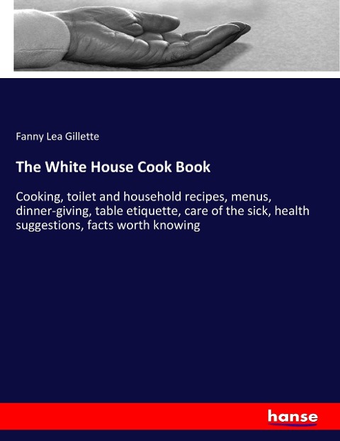 The White House Cook Book: Cooking, toilet and household recipes, menus, dinner-giving, table etiquette, care of the sick, health suggestions, facts worth knowing