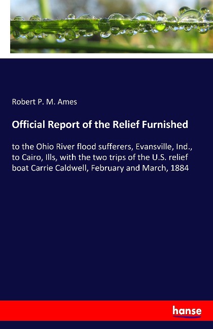 Official Report of the Relief Furnished: to the Ohio River flood sufferers, Evansville, Ind., to Cairo, Ills, with the two trips of the U.S. relief boat Carrie Caldwell, February and March, 1884
