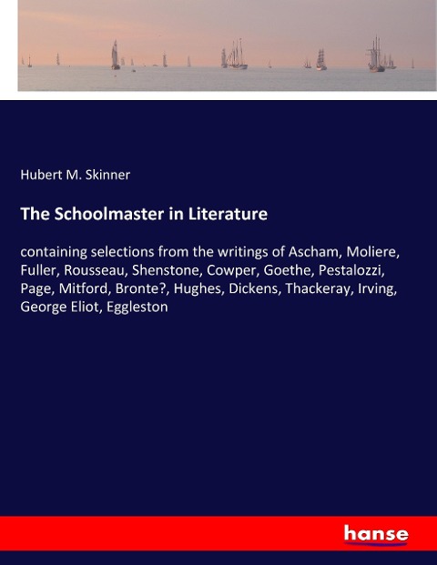 The Schoolmaster in Literature: containing selections from the writings of Ascham, Moliere, Fuller, Rousseau, Shenstone, Cowper, Goethe, Pestalozzi, Page, Mitford, Bronte?, Hughes, Dickens, Thackeray, Irving, George Eliot, Eggleston