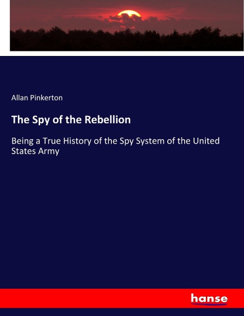 The Spy of the Rebellion: Being a True History of the Spy System of the United States Army