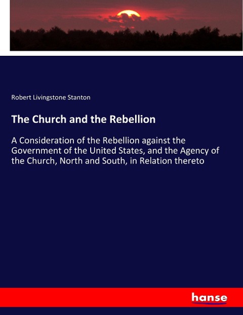 The Church and the Rebellion: A Consideration of the Rebellion against the Government of the United States, and the Agency of the Church, North and South, in Relation thereto