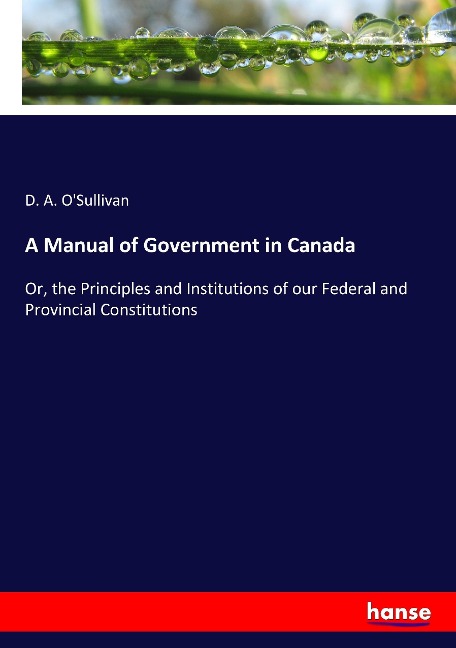 A Manual of Government in Canada: Or, the Principles and Institutions of our Federal and Provincial Constitutions