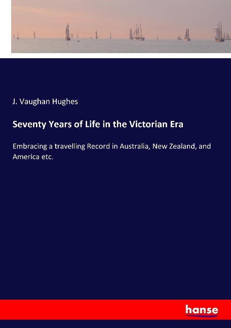 Seventy Years of Life in the Victorian Era: Embracing a travelling Record in Australia, New Zealand, and America etc.