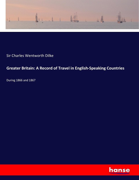 Greater Britain: A Record of Travel in English-Speaking Countries: During 1866 and 1867