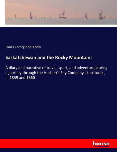 Saskatchewan and the Rocky Mountains: A diary and narrative of travel, sport, and adventure, during a journey through the Hudson's Bay Company's territories, in 1859 and 1860