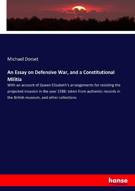 An Essay on Defensive War, and a Constitutional Militia: With an account of Queen Elizabeths arrangements for resisting the projected invasion in the year 1588: taken from authentic records in the British museum, and other collections