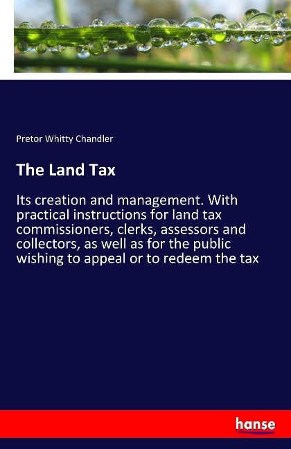 The Land Tax: Its creation and management. With practical instructions for land tax commissioners, clerks, assessors and collectors, as well as for the public wishing to appeal or to redeem the tax