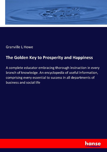The Golden Key to Prosperity and Happiness: A complete educator embracing thorough instruction in every branch of knowledge. An encyclopedia of useful information, comprising every essential to success in all departments of business and social life