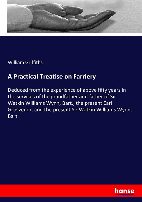 A Practical Treatise on Farriery: Deduced from the experience of above fifty years in the services of the grandfather and father of Sir Watkin Williams Wynn, Bart., the present Earl Grosvenor, and the present Sir Watkin Williams Wynn, Bart.