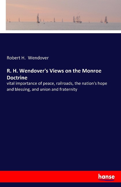 R. H. Wendovers Views on the Monroe Doctrine: vital importance of peace, railroads, the nations hope and blessing, and union and fraternity